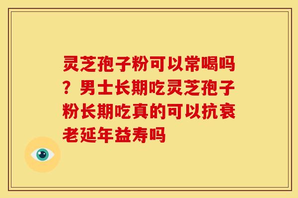 灵芝孢子粉可以常喝吗?男士长期吃灵芝孢子粉长期吃真的可以抗延年益寿吗 灵芝孢子粉可以常喝吗?男士长期吃灵芝孢子粉长期吃真的可以抗延年益寿吗