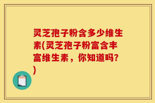 灵芝孢子粉含多少维生素(灵芝孢子粉富含丰富维生素，你知道吗？)