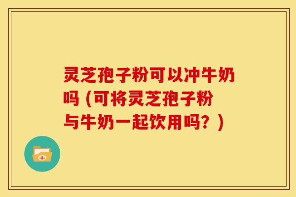 灵芝孢子粉可以冲牛奶吗 (可将灵芝孢子粉与牛奶一起饮用吗?) 灵芝孢子粉可以冲牛奶吗 (可将灵芝孢子粉与牛奶一起饮用吗?)