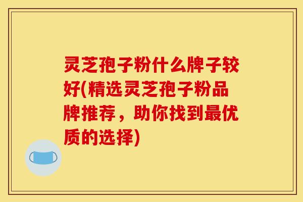 灵芝孢子粉什么牌子较好(精选灵芝孢子粉品牌推荐,助你找到优质的选择) 灵芝孢子粉什么牌子较好(精选灵芝孢子粉品牌推荐,助你找到优质的选择)
