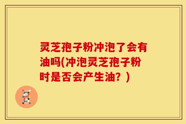灵芝孢子粉冲泡了会有油吗(冲泡灵芝孢子粉时是否会产生油?) 灵芝孢子粉冲泡了会有油吗(冲泡灵芝孢子粉时是否会产生油?)
