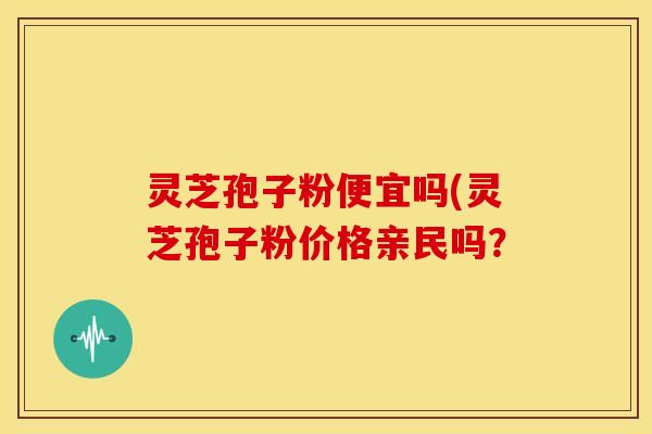 灵芝孢子粉便宜吗(灵芝孢子粉价格亲民吗? 灵芝孢子粉便宜吗(灵芝孢子粉价格亲民吗?