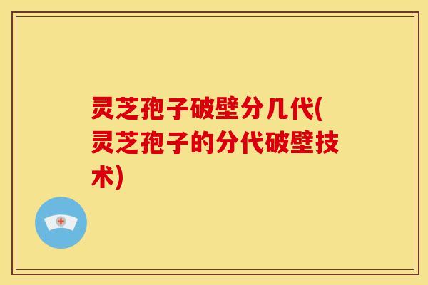 灵芝孢子破壁分几代(灵芝孢子的分代破壁技术) 灵芝孢子破壁分几代(灵芝孢子的分代破壁技术)
