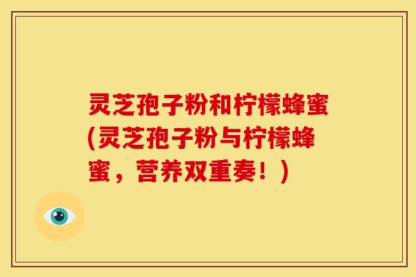 灵芝孢子粉和柠檬蜂蜜(灵芝孢子粉与柠檬蜂蜜,营养双重奏!) 灵芝孢子粉和柠檬蜂蜜(灵芝孢子粉与柠檬蜂蜜,营养双重奏!)