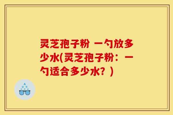灵芝孢子粉 一勺放多少水(灵芝孢子粉:一勺适合多少水?) 灵芝孢子粉 一勺放多少水(灵芝孢子粉:一勺适合多少水?)