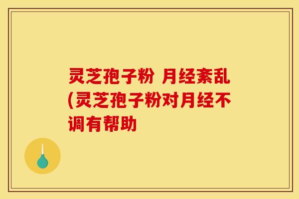 灵芝孢子粉 紊乱(灵芝孢子粉对不调有帮助 灵芝孢子粉 紊乱(灵芝孢子粉对不调有帮助