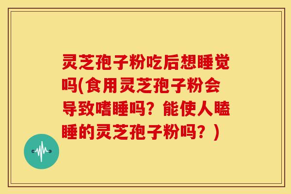 灵芝孢子粉吃后想睡觉吗(食用灵芝孢子粉会导致嗜睡吗？能使人瞌睡的灵芝孢子粉吗？)
