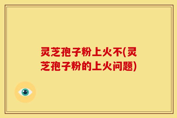 灵芝孢子粉上火不(灵芝孢子粉的上火问题) 灵芝孢子粉上火不(灵芝孢子粉的上火问题)