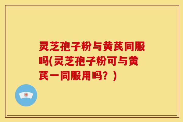 灵芝孢子粉与黄芪同服吗(灵芝孢子粉可与黄芪一同服用吗?) 灵芝孢子粉与黄芪同服吗(灵芝孢子粉可与黄芪一同服用吗?)