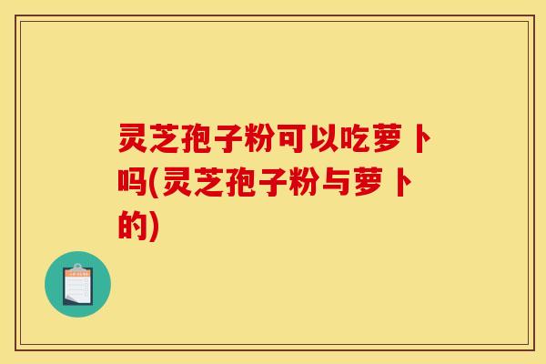 灵芝孢子粉可以吃萝卜吗(灵芝孢子粉与萝卜的)