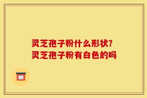灵芝孢子粉什么形状？灵芝孢子粉有白色的吗
