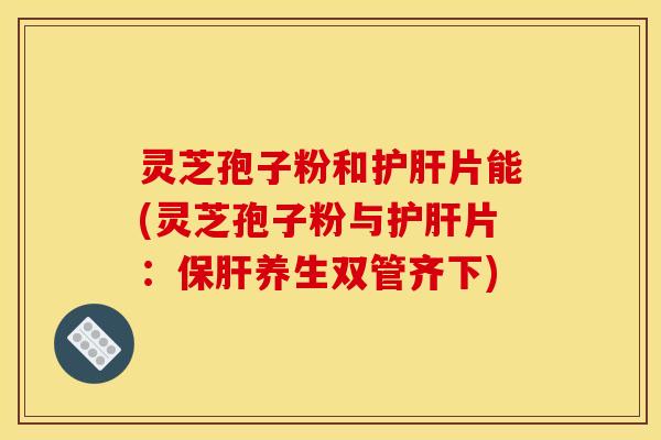 灵芝孢子粉和片能(灵芝孢子粉与片：养生双管齐下)