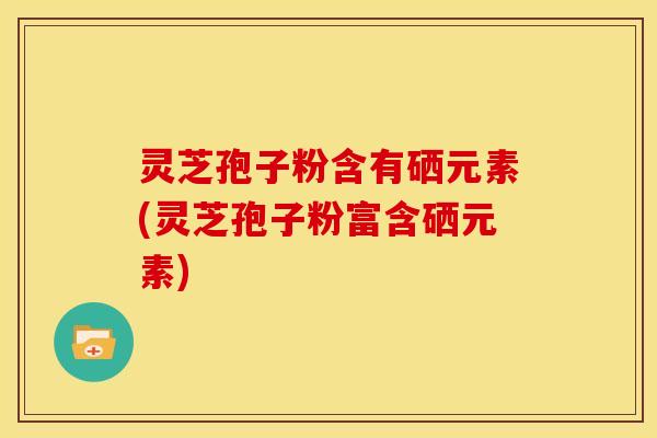 灵芝孢子粉含有硒元素(灵芝孢子粉富含硒元素) 灵芝孢子粉含有硒元素(灵芝孢子粉富含硒元素)