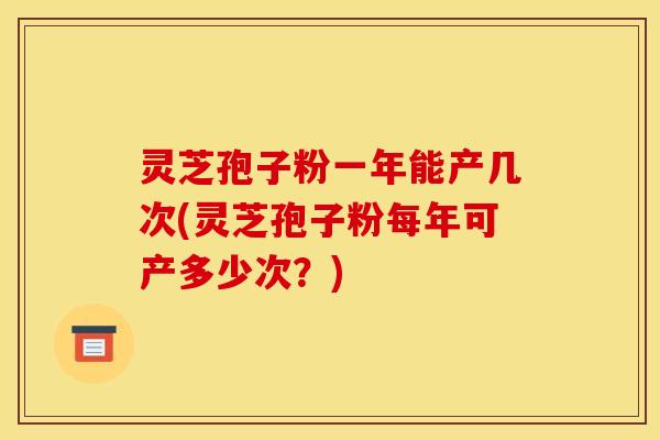 灵芝孢子粉一年能产几次(灵芝孢子粉每年可产多少次?) 灵芝孢子粉一年能产几次(灵芝孢子粉每年可产多少次?)