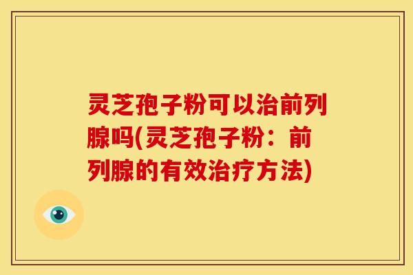 灵芝孢子粉可以前列腺吗(灵芝孢子粉:前列腺的有效方法) 灵芝孢子粉可以前列腺吗(灵芝孢子粉:前列腺的有效方法)