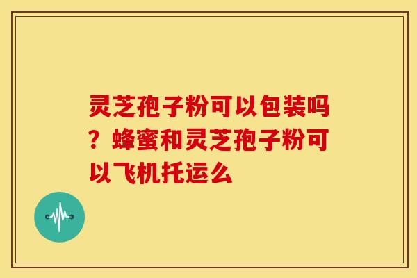 灵芝孢子粉可以包装吗?蜂蜜和灵芝孢子粉可以飞机托运么 灵芝孢子粉可以包装吗?蜂蜜和灵芝孢子粉可以飞机托运么