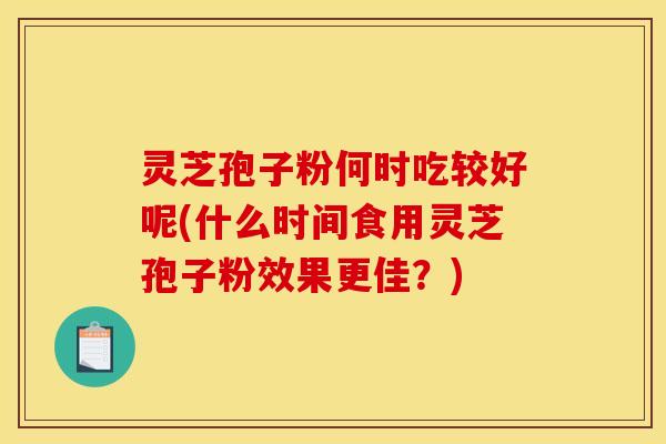 灵芝孢子粉何时吃较好呢(什么时间食用灵芝孢子粉效果更佳?) 灵芝孢子粉何时吃较好呢(什么时间食用灵芝孢子粉效果更佳?)