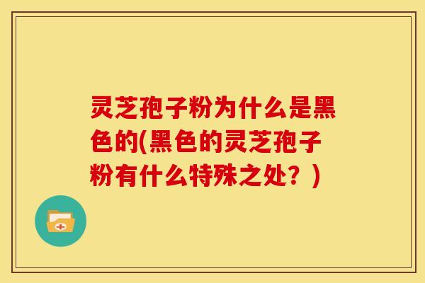 灵芝孢子粉为什么是黑色的(黑色的灵芝孢子粉有什么特殊之处？)