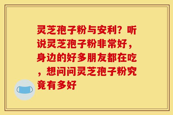 灵芝孢子粉与安利?听说灵芝孢子粉非常好,身边的好多朋友都在吃,想问问灵芝孢子粉究竟有多好 灵芝孢子粉与安利?听说灵芝孢子粉非常好,身边的好多朋友都在吃,想问问灵芝孢子粉究竟有多好