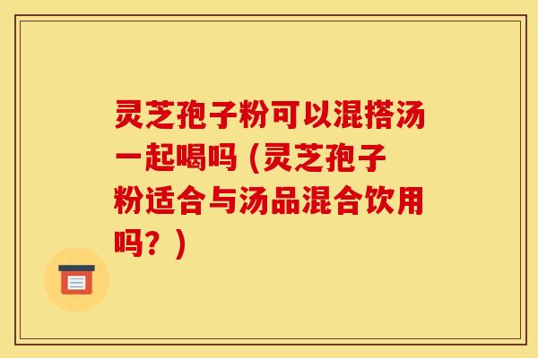 灵芝孢子粉可以混搭汤一起喝吗 (灵芝孢子粉适合与汤品混合饮用吗?) 灵芝孢子粉可以混搭汤一起喝吗 (灵芝孢子粉适合与汤品混合饮用吗?)