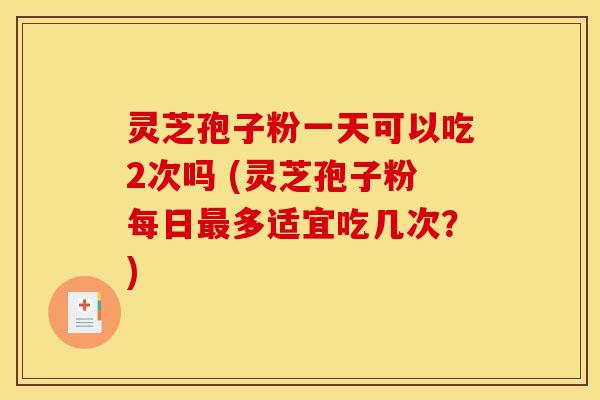 灵芝孢子粉一天可以吃2次吗 (灵芝孢子粉每日多适宜吃几次？)