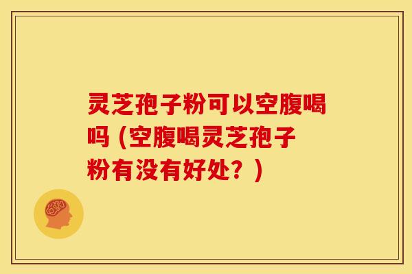 灵芝孢子粉可以空腹喝吗 (空腹喝灵芝孢子粉有没有好处？)