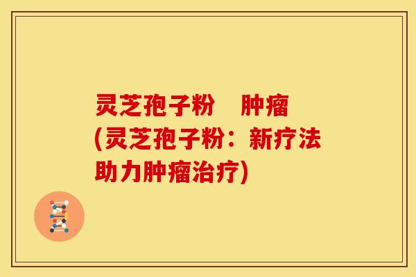 灵芝孢子粉 (灵芝孢子粉:新疗法助力) 灵芝孢子粉 (灵芝孢子粉:新疗法助力)