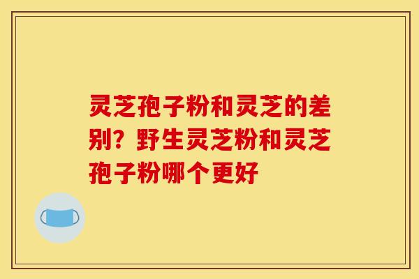 灵芝孢子粉和灵芝的差别？野生灵芝粉和灵芝孢子粉哪个更好