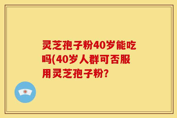灵芝孢子粉40岁能吃吗(40岁人群可否服用灵芝孢子粉？