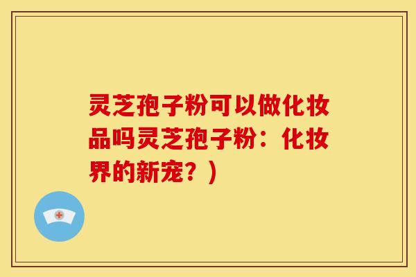 灵芝孢子粉可以做化妆品吗灵芝孢子粉：化妆界的新宠？)
