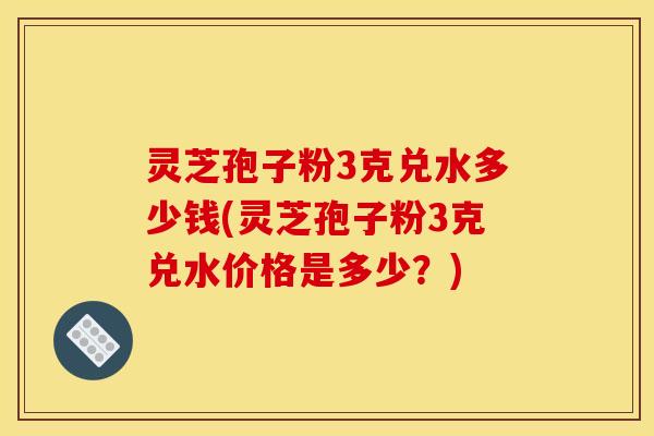灵芝孢子粉3克兑水多少钱(灵芝孢子粉3克兑水价格是多少？)