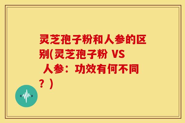 灵芝孢子粉和人参的区别(灵芝孢子粉 VS 人参:功效有何不同?) 灵芝孢子粉和人参的区别(灵芝孢子粉 VS 人参:功效有何不同?)