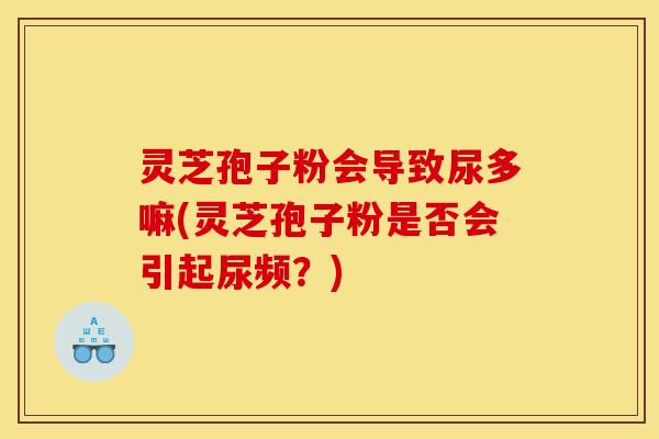 灵芝孢子粉会导致尿多嘛(灵芝孢子粉是否会引起尿频?) 灵芝孢子粉会导致尿多嘛(灵芝孢子粉是否会引起尿频?)