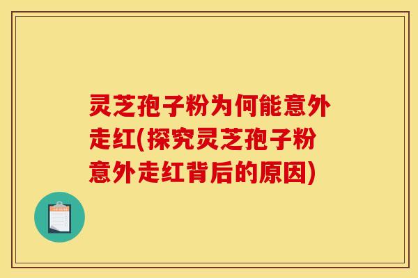 灵芝孢子粉为何能意外走红(探究灵芝孢子粉意外走红背后的原因)