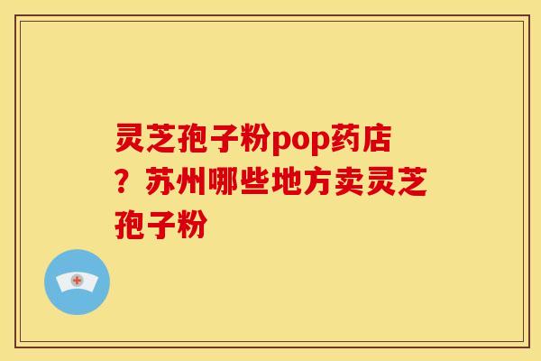 灵芝孢子粉pop药店?苏州哪些地方卖灵芝孢子粉 灵芝孢子粉pop药店?苏州哪些地方卖灵芝孢子粉