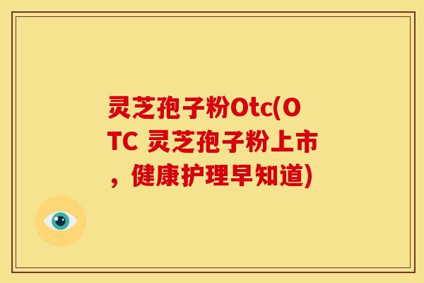 灵芝孢子粉Otc(OTC 灵芝孢子粉上市，健康护理早知道)