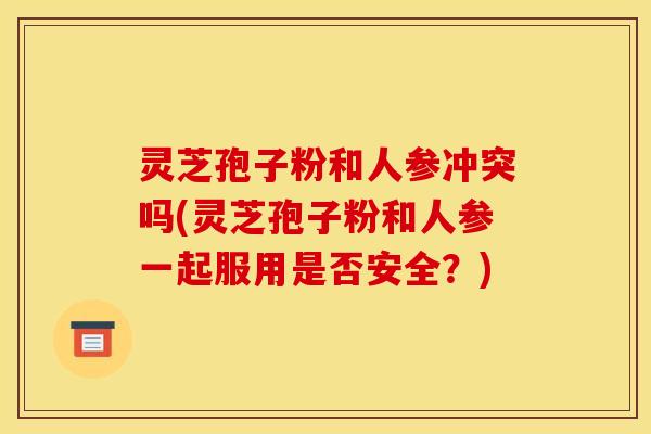 灵芝孢子粉和人参冲突吗(灵芝孢子粉和人参一起服用是否安全?) 灵芝孢子粉和人参冲突吗(灵芝孢子粉和人参一起服用是否安全?)