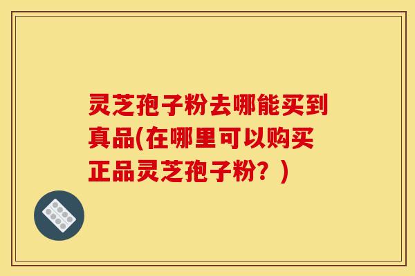 灵芝孢子粉去哪能买到真品(在哪里可以购买正品灵芝孢子粉？)