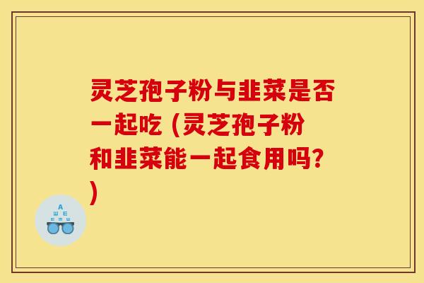 灵芝孢子粉与韭菜是否一起吃 (灵芝孢子粉和韭菜能一起食用吗?) 灵芝孢子粉与韭菜是否一起吃 (灵芝孢子粉和韭菜能一起食用吗?)
