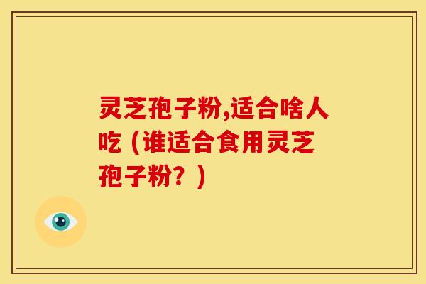 灵芝孢子粉,适合啥人吃 (谁适合食用灵芝孢子粉?) 灵芝孢子粉,适合啥人吃 (谁适合食用灵芝孢子粉?)