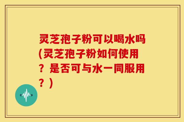 灵芝孢子粉可以喝水吗(灵芝孢子粉如何使用？是否可与水一同服用？)