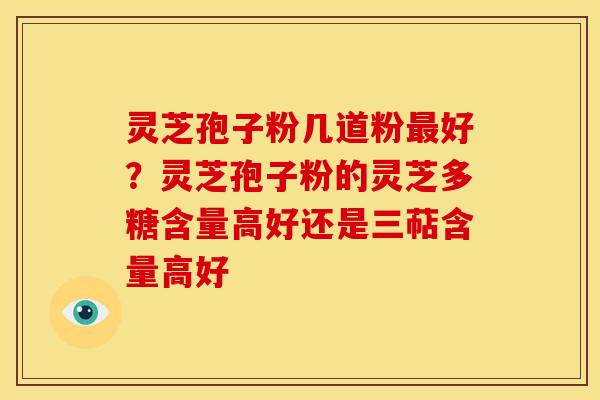 灵芝孢子粉几道粉好？灵芝孢子粉的灵芝多糖含量高好还是三萜含量高好