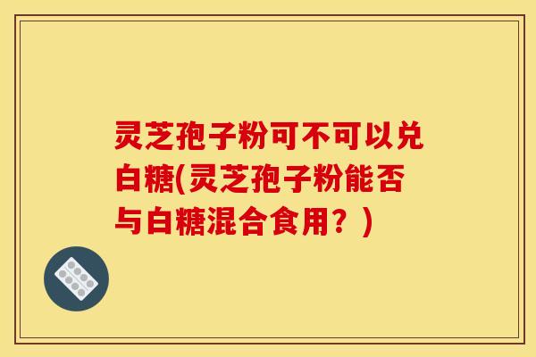 灵芝孢子粉可不可以兑白糖(灵芝孢子粉能否与白糖混合食用?) 灵芝孢子粉可不可以兑白糖(灵芝孢子粉能否与白糖混合食用?)