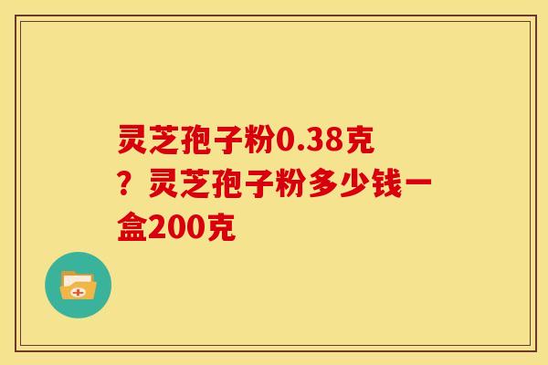 灵芝孢子粉0.38克?灵芝孢子粉多少钱一盒200克 灵芝孢子粉0.38克?灵芝孢子粉多少钱一盒200克