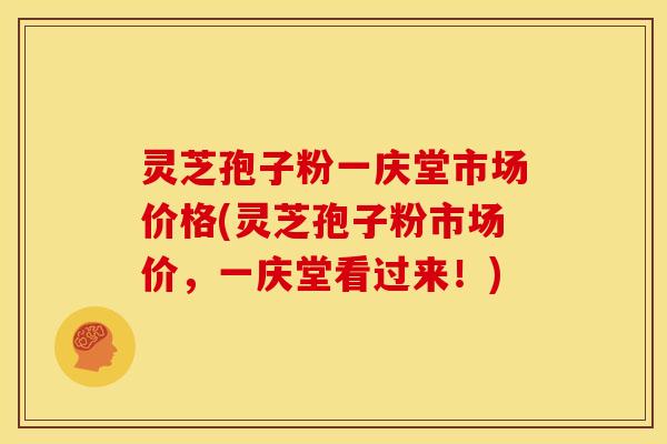 灵芝孢子粉一庆堂市场价格(灵芝孢子粉市场价,一庆堂看过来!) 灵芝孢子粉一庆堂市场价格(灵芝孢子粉市场价,一庆堂看过来!)