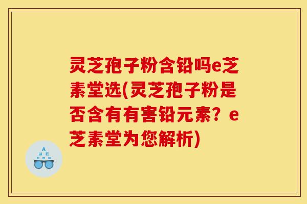 灵芝孢子粉含铅吗e芝素堂选(灵芝孢子粉是否含有有害铅元素？e芝素堂为您解析)