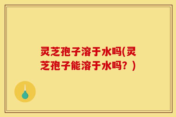 灵芝孢子溶于水吗(灵芝孢子能溶于水吗？)