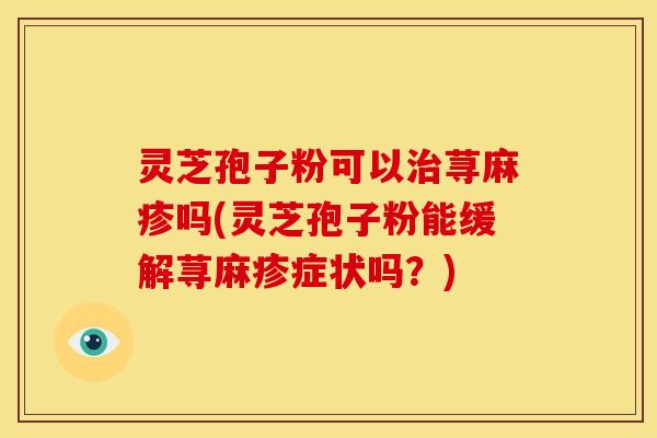 灵芝孢子粉可以荨麻疹吗(灵芝孢子粉能缓解荨麻疹症状吗?) 灵芝孢子粉可以荨麻疹吗(灵芝孢子粉能缓解荨麻疹症状吗?)