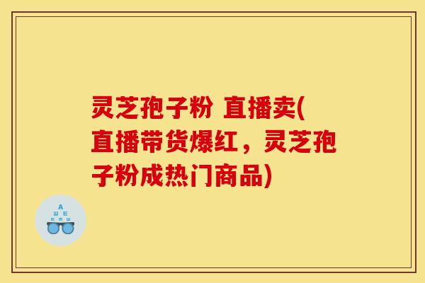 灵芝孢子粉 直播卖(直播带货爆红，灵芝孢子粉成热门商品)