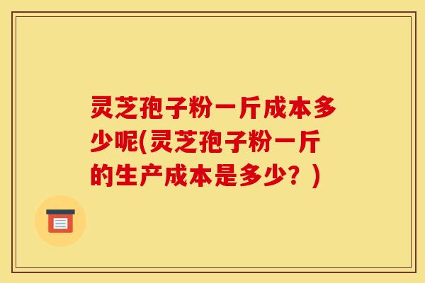 灵芝孢子粉一斤成本多少呢(灵芝孢子粉一斤的生产成本是多少?) 灵芝孢子粉一斤成本多少呢(灵芝孢子粉一斤的生产成本是多少?)